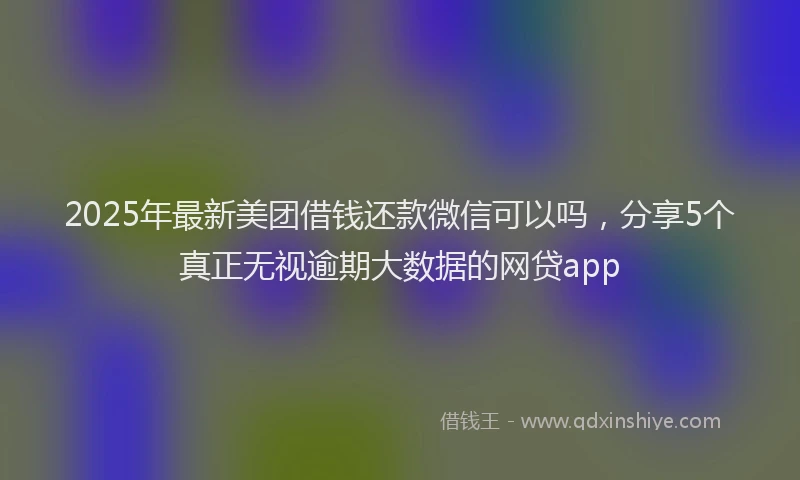 2025年最新美团借钱还款微信可以吗，分享5个真正无视逾期大数据的网贷app