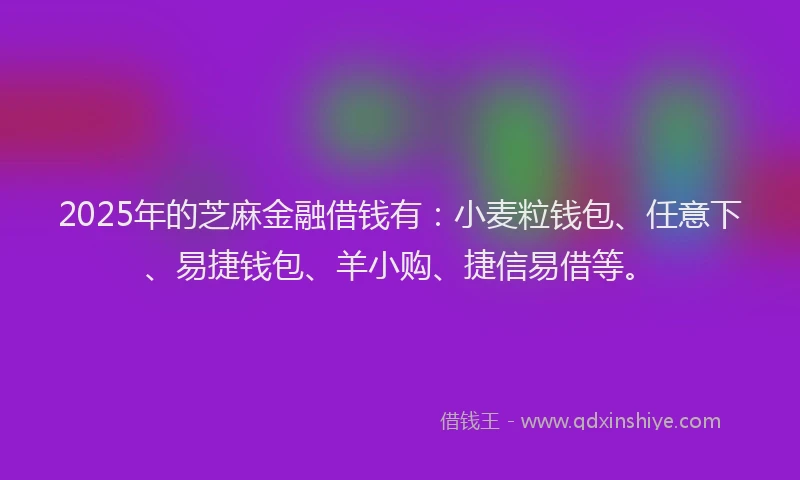 2025年的芝麻金融借钱有：小麦粒钱包、任意下、易捷钱包、羊小购、捷信易借等。