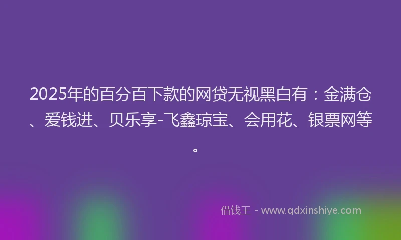 2025年的百分百下款的网贷无视黑白有：金满仓、爱钱进、贝乐享-飞鑫琼宝、会用花、银票网等。