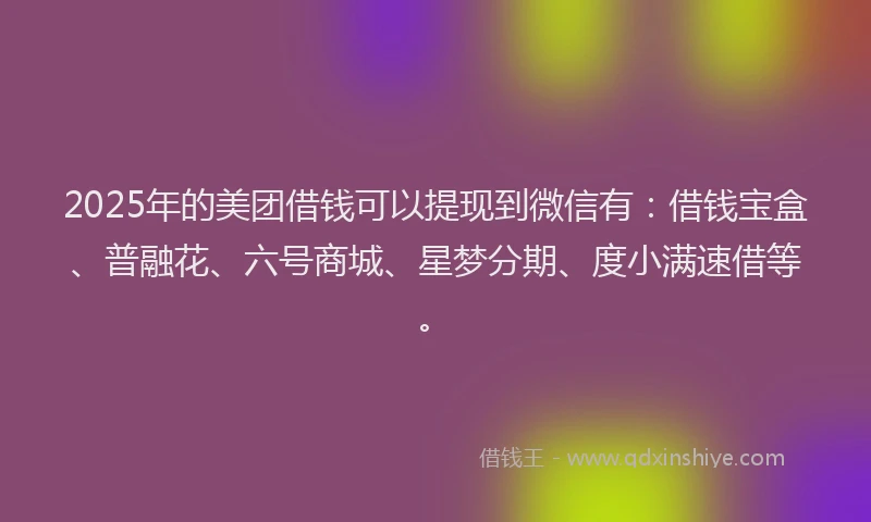 2025年的美团借钱可以提现到微信有：借钱宝盒、普融花、六号商城、星梦分期、度小满速借等。