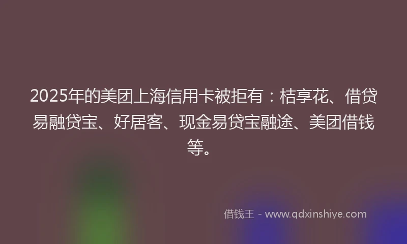2025年的美团上海信用卡被拒有：桔享花、借贷易融贷宝、好居客、现金易贷宝融途、美团借钱等。