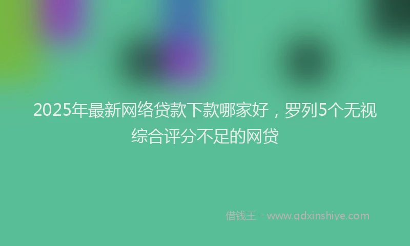 2025年最新网络贷款下款哪家好，罗列5个无视综合评分不足的网贷