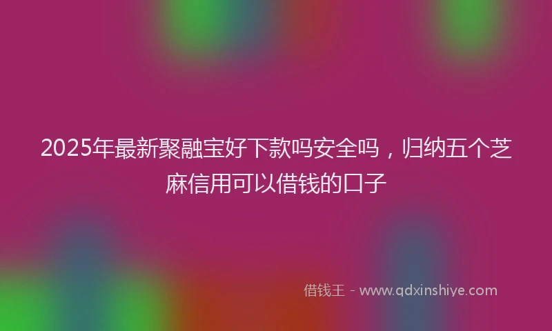 2025年最新聚融宝好下款吗安全吗，归纳五个芝麻信用可以借钱的口子