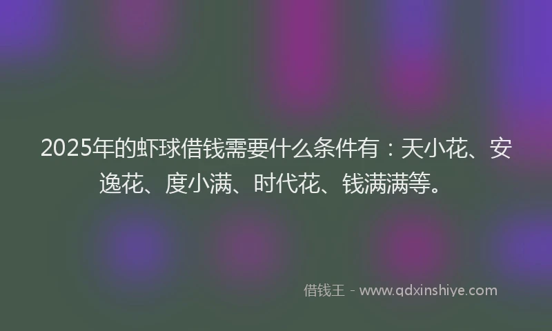 2025年的虾球借钱需要什么条件有：天小花、安逸花、度小满、时代花、钱满满等。