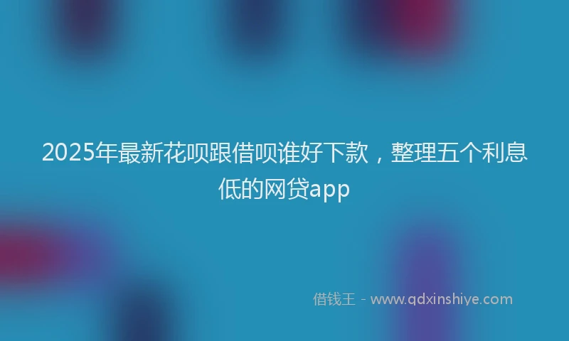 2025年最新花呗跟借呗谁好下款，整理五个利息低的网贷app