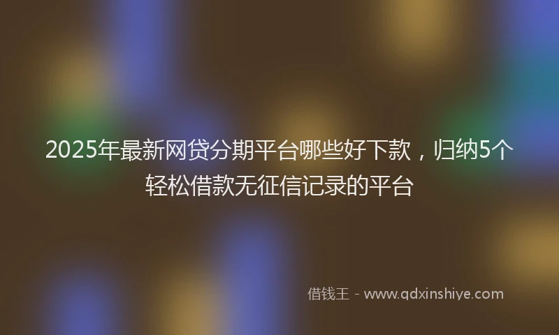 2025年最新网贷分期平台哪些好下款，归纳5个轻松借款无征信记录的平台