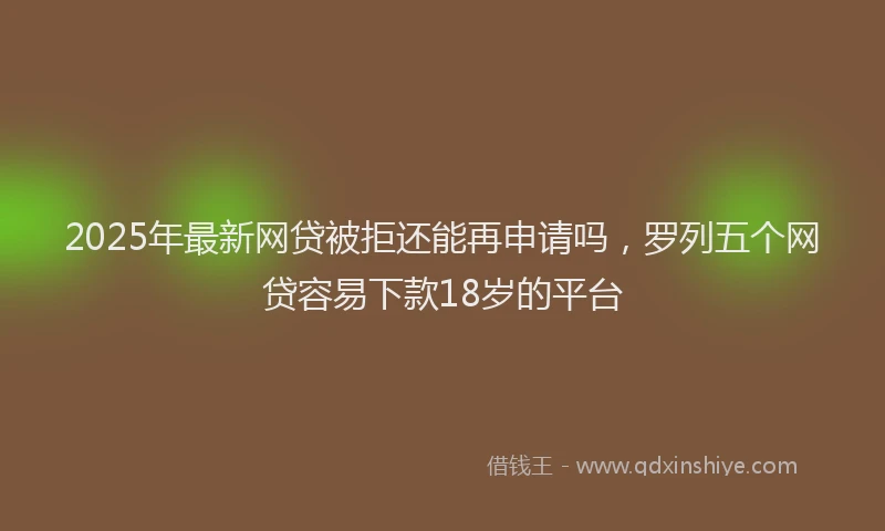 2025年最新网贷被拒还能再申请吗，罗列五个网贷容易下款18岁的平台