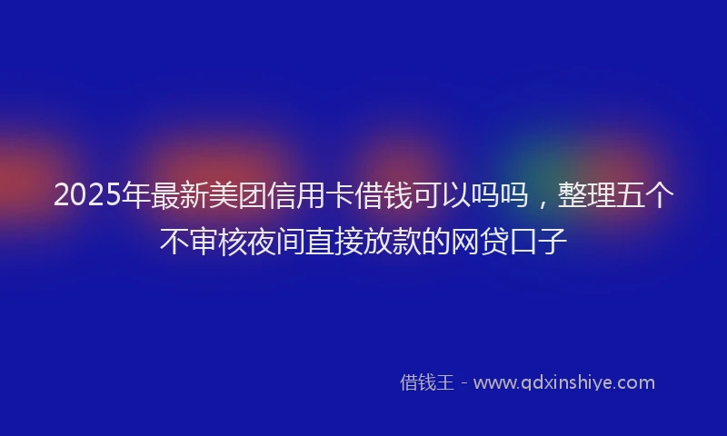 2025年最新美团信用卡借钱可以吗吗，整理五个不审核夜间直接放款的网贷口子