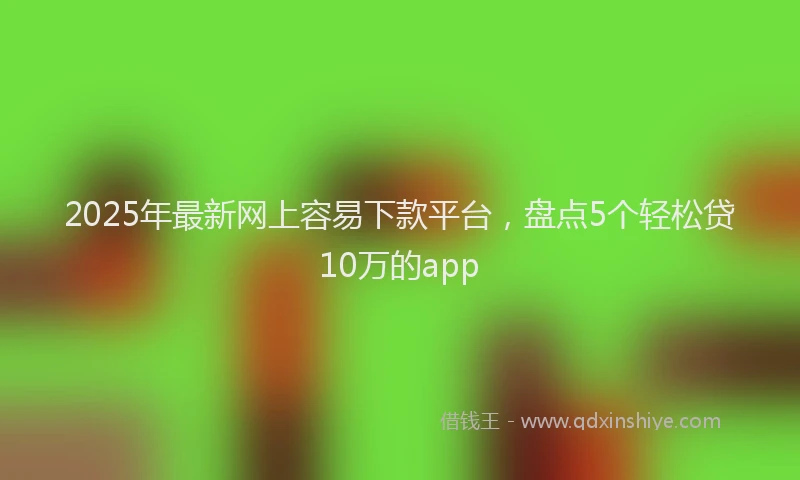 2025年最新网上容易下款平台，盘点5个轻松贷10万的app