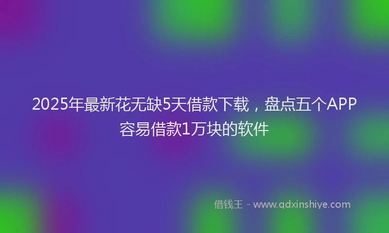 2025年最新花无缺5天借款下载，盘点五个APP容易借款1万块的软件