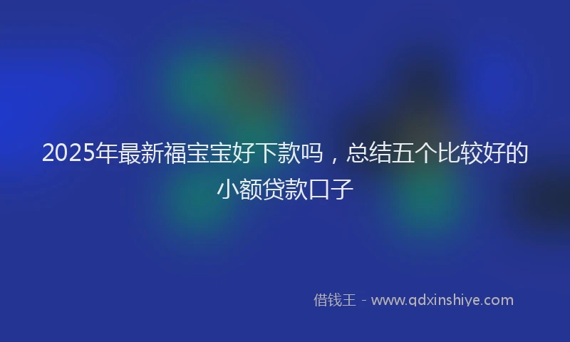 2025年最新福宝宝好下款吗，总结五个比较好的小额贷款口子