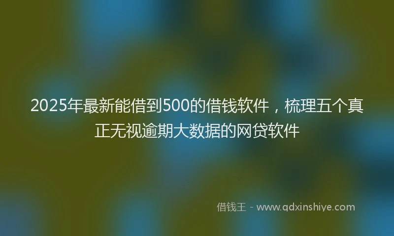 2025年最新能借到500的借钱软件，梳理五个真正无视逾期大数据的网贷软件