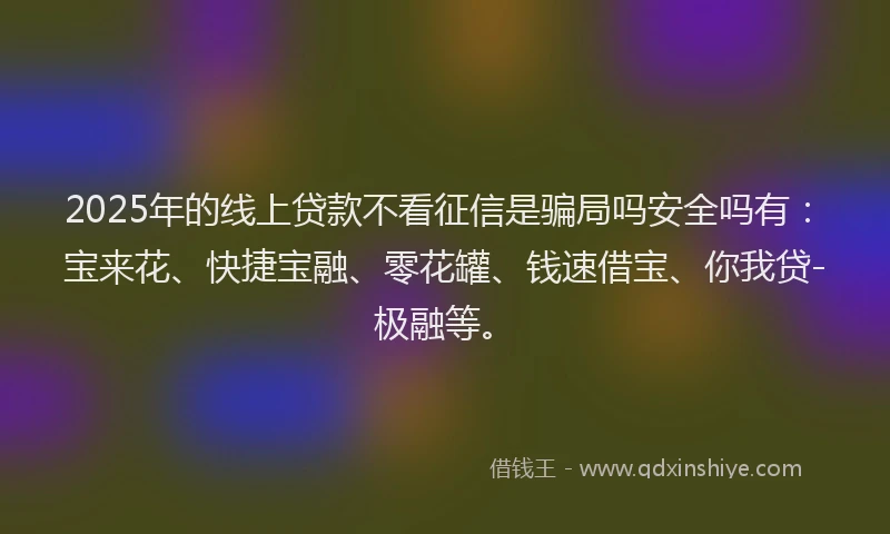 2025年的线上贷款不看征信是骗局吗安全吗有：宝来花、快捷宝融、零花罐、钱速借宝、你我贷-极融等。