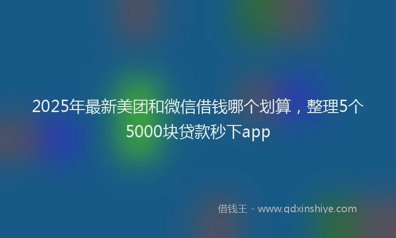 2025年最新美团和微信借钱哪个划算，整理5个5000块贷款秒下app