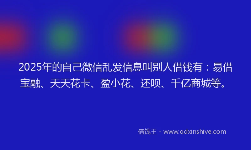 2025年的自己微信乱发信息叫别人借钱有：易借宝融、天天花卡、盈小花、还呗、千亿商城等。