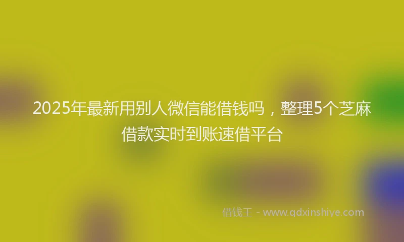 2025年最新用别人微信能借钱吗，整理5个芝麻借款实时到账速借平台