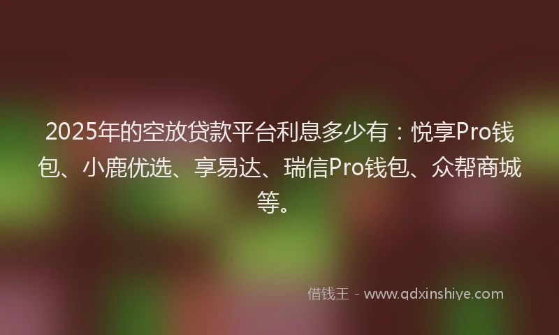 2025年的空放贷款平台利息多少有：悦享Pro钱包、小鹿优选、享易达、瑞信Pro钱包、众帮商城等。