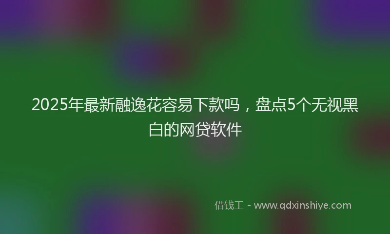 2025年最新融逸花容易下款吗，盘点5个无视黑白的网贷软件