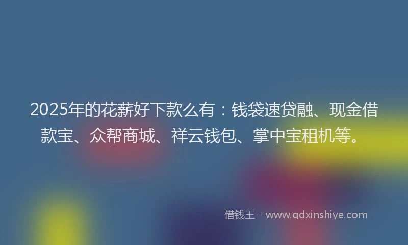 2025年的花薪好下款么有：钱袋速贷融、现金借款宝、众帮商城、祥云钱包、掌中宝租机等。