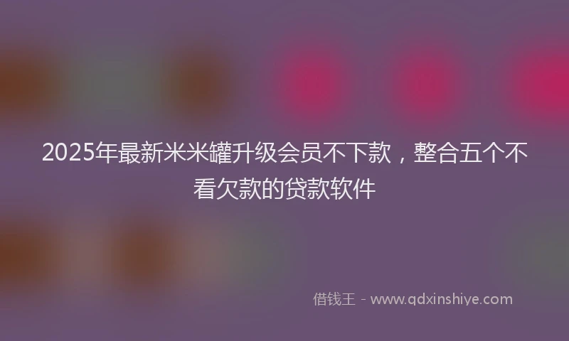 2025年最新米米罐升级会员不下款，整合五个不看欠款的贷款软件