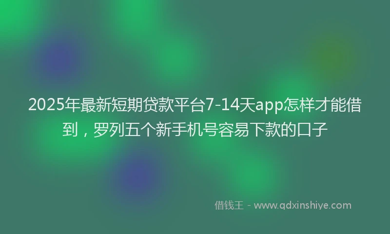 2025年最新短期贷款平台7-14天app怎样才能借到，罗列五个新手机号容易下款的口子