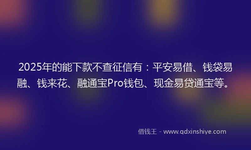 2025年的能下款不查征信有：平安易借、钱袋易融、钱来花、融通宝Pro钱包、现金易贷通宝等。