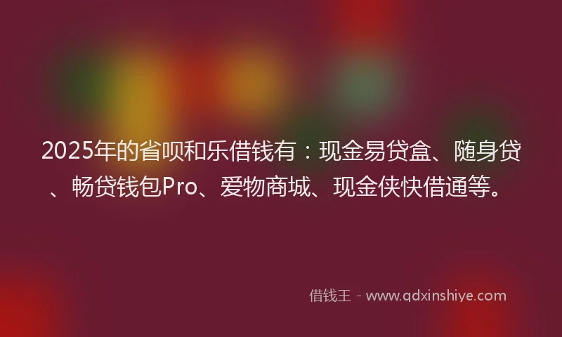 2025年的省呗和乐借钱有：现金易贷盒、随身贷、畅贷钱包Pro、爱物商城、现金侠快借通等。