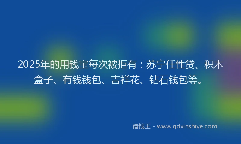 2025年的用钱宝每次被拒有：苏宁任性贷、积木盒子、有钱钱包、吉祥花、钻石钱包等。