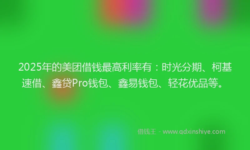 2025年的美团借钱最高利率有：时光分期、柯基速借、鑫贷Pro钱包、鑫易钱包、轻花优品等。