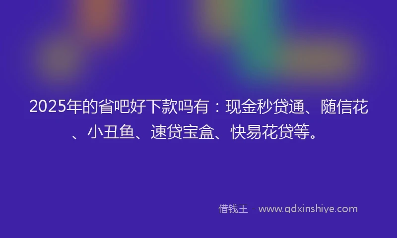 2025年的省吧好下款吗有：现金秒贷通、随信花、小丑鱼、速贷宝盒、快易花贷等。