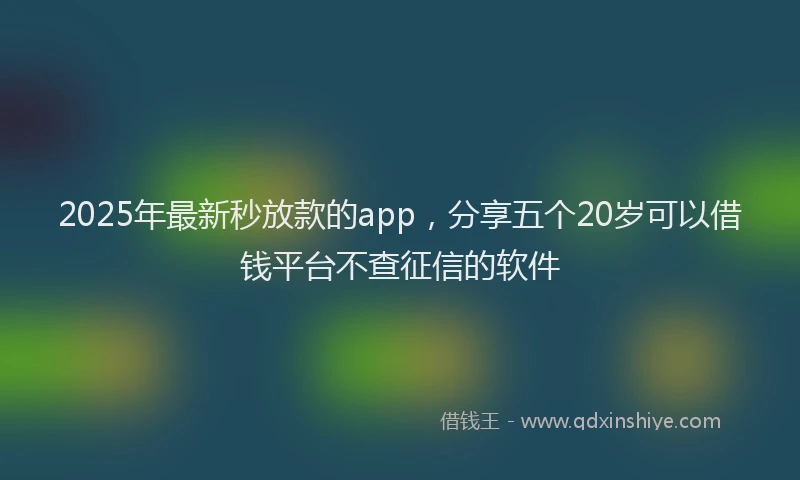 2025年最新秒放款的app，分享五个20岁可以借钱平台不查征信的软件