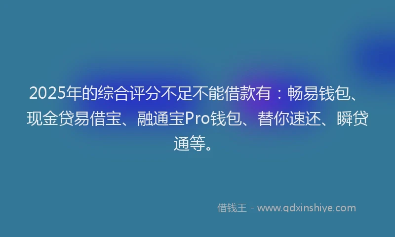 2025年的综合评分不足不能借款有：畅易钱包、现金贷易借宝、融通宝Pro钱包、替你速还、瞬贷通等。