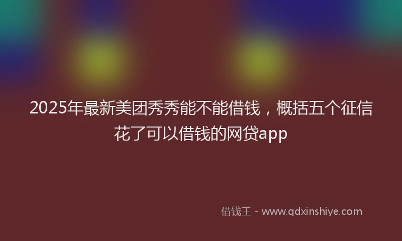 2025年最新美团秀秀能不能借钱，概括五个征信花了可以借钱的网贷app