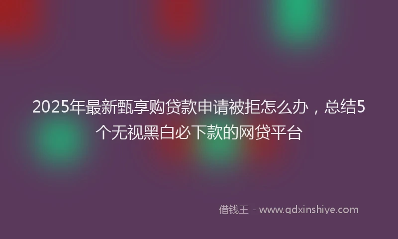 2025年最新甄享购贷款申请被拒怎么办，总结5个无视黑白必下款的网贷平台