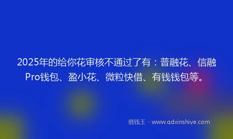 2025年的给你花审核不通过了有：普融花、信融Pro钱包、盈小花、微粒快借、有钱钱包等。