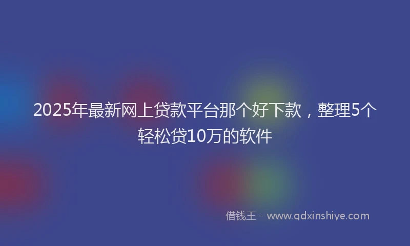 2025年最新网上贷款平台那个好下款，整理5个轻松贷10万的软件