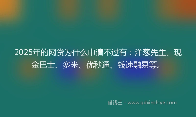 2025年的网贷为什么申请不过有：洋葱先生、现金巴士、多米、优秒通、钱速融易等。