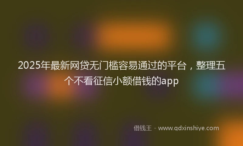2025年最新网贷无门槛容易通过的平台，整理五个不看征信小额借钱的app