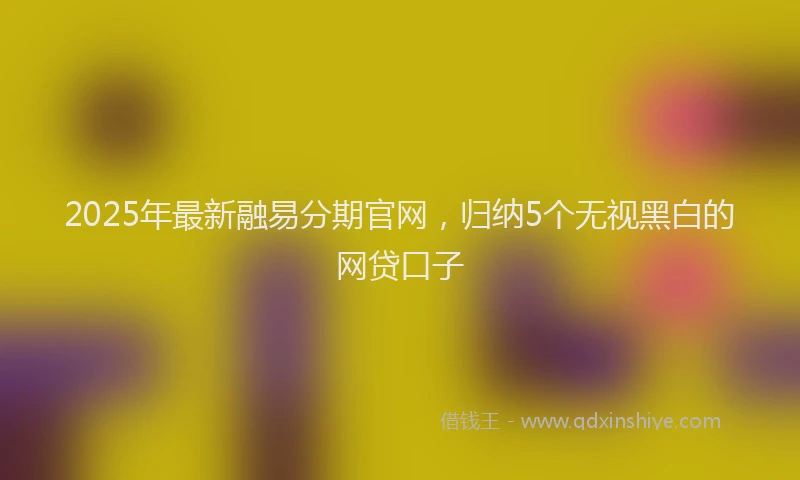 2025年最新融易分期官网，归纳5个无视黑白的网贷口子