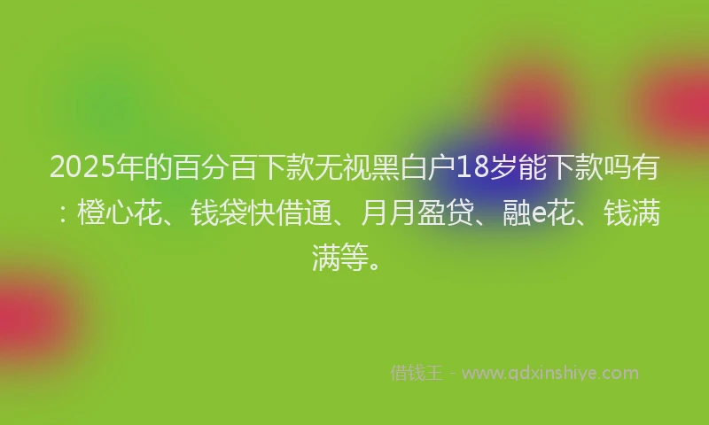 2025年的百分百下款无视黑白户18岁能下款吗有：橙心花、钱袋快借通、月月盈贷、融e花、钱满满等。
