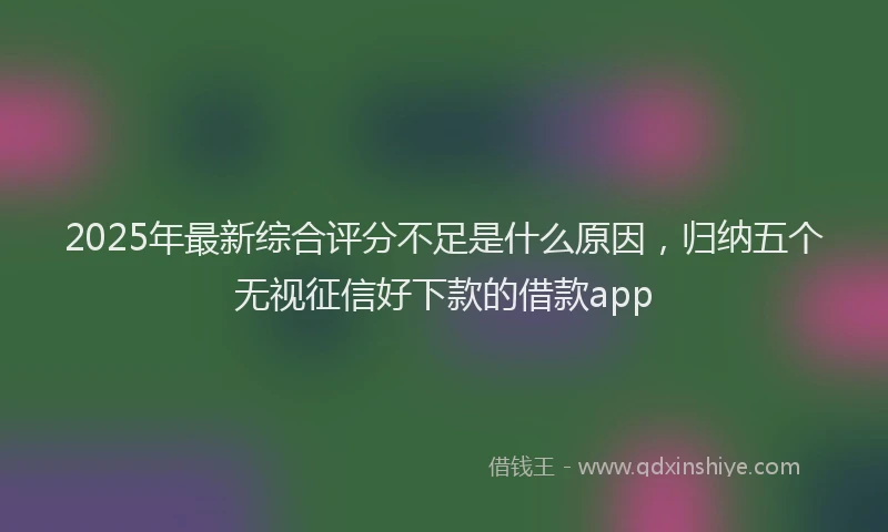 2025年最新综合评分不足是什么原因，归纳五个无视征信好下款的借款app