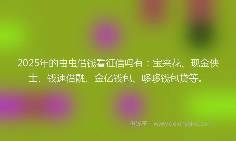 2025年的虫虫借钱看征信吗有：宝来花、现金侠士、钱速借融、金亿钱包、哆哆钱包贷等。