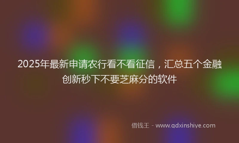 2025年最新申请农行看不看征信，汇总五个金融创新秒下不要芝麻分的软件