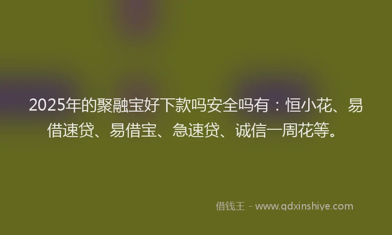 2025年的聚融宝好下款吗安全吗有：恒小花、易借速贷、易借宝、急速贷、诚信一周花等。