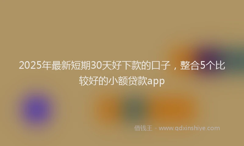2025年最新短期30天好下款的口子，整合5个比较好的小额贷款app