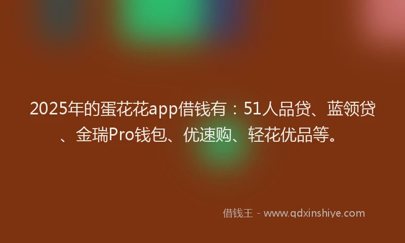 2025年的蛋花花app借钱有：51人品贷、蓝领贷、金瑞Pro钱包、优速购、轻花优品等。