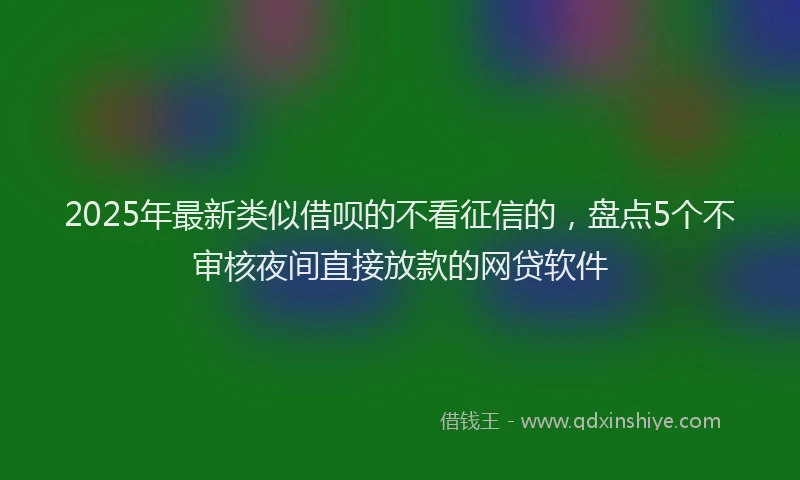 2025年最新类似借呗的不看征信的，盘点5个不审核夜间直接放款的网贷软件