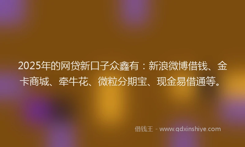 2025年的网贷新口子众鑫有：新浪微博借钱、金卡商城、牵牛花、微粒分期宝、现金易借通等。