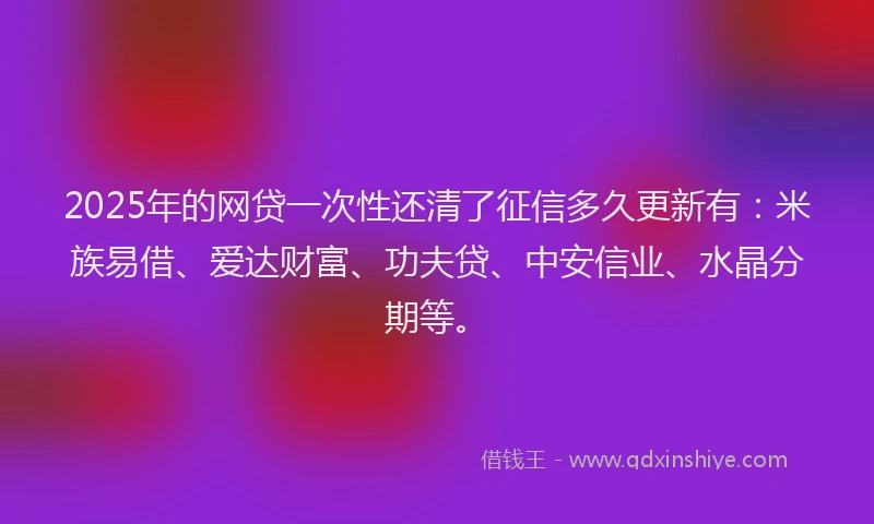 2025年的网贷一次性还清了征信多久更新有:米族易借、爱达财富、功夫贷、中安信业、水晶分期等。