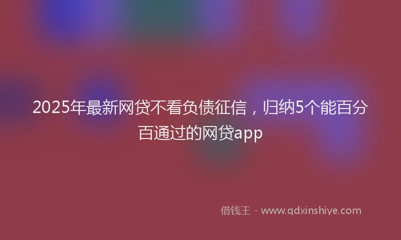 2025年最新网贷不看负债征信，归纳5个能百分百通过的网贷app